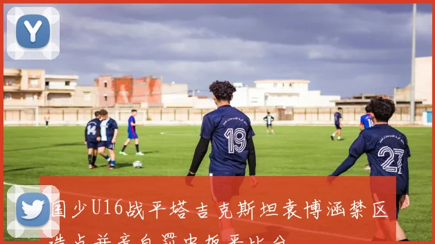 国少U16战平塔吉克斯坦袁博涵禁区造点并亲自罚中扳平比分